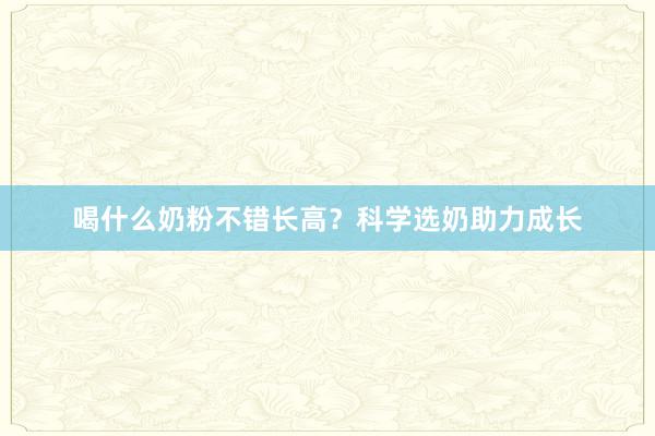 喝什么奶粉不错长高？科学选奶助力成长